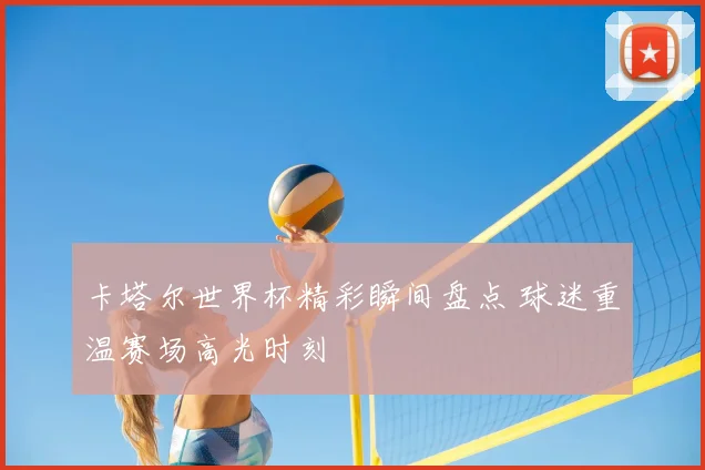 卡塔尔世界杯精彩瞬间盘点 球迷重温赛场高光时刻