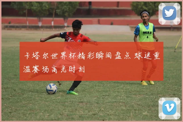 卡塔尔世界杯精彩瞬间盘点 球迷重温赛场高光时刻