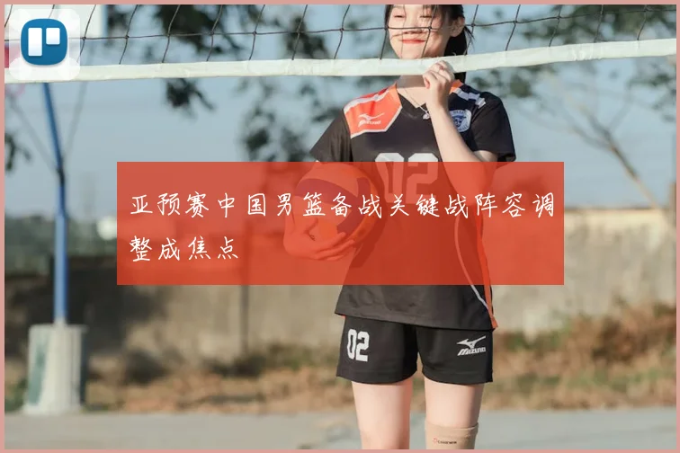 亚预赛中国男篮备战关键战阵容调整成焦点