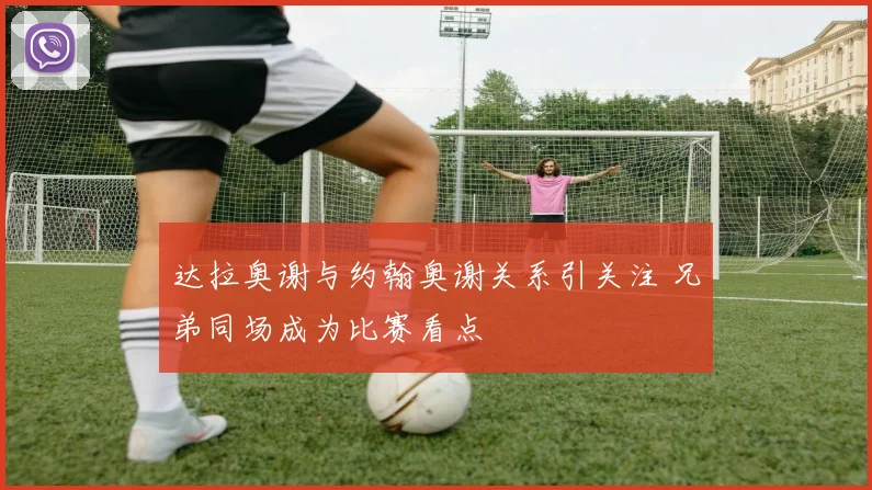 达拉奥谢与约翰奥谢关系引关注 兄弟同场成为比赛看点