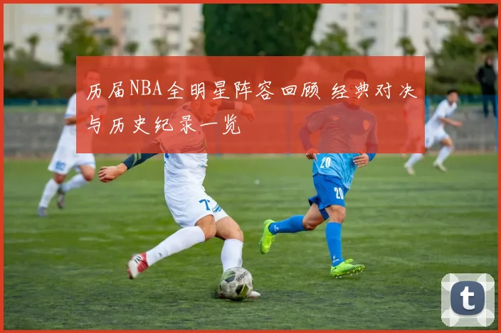 历届NBA全明星阵容回顾 经典对决与历史纪录一览