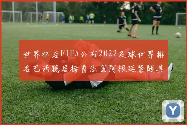 世界杯后FIFA公布2022足球世界排名巴西稳居榜首法国阿根廷紧随其后