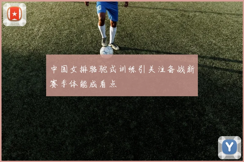 中国女排骆驼式训练引关注备战新赛季体能成看点