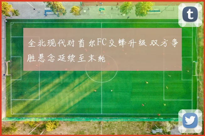 全北现代对首尔FC交锋升级 双方争胜悬念延续至末轮