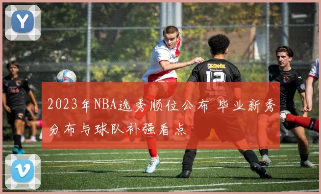 2023年NBA选秀顺位公布 毕业新秀分布与球队补强看点