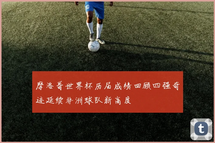 摩洛哥世界杯历届成绩回顾四强奇迹延续非洲球队新高度