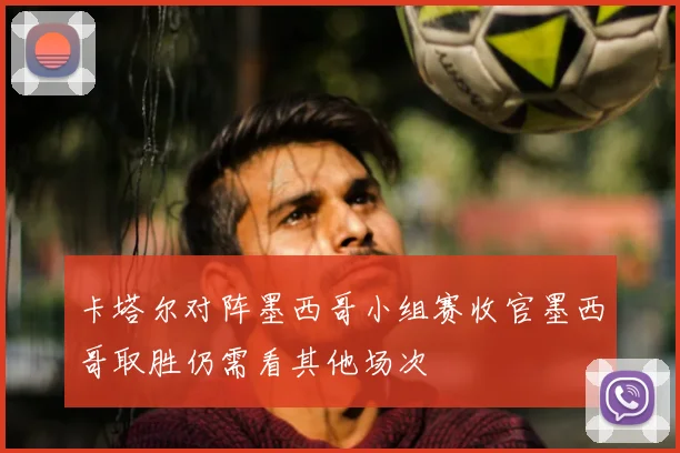 卡塔尔对阵墨西哥小组赛收官墨西哥取胜仍需看其他场次