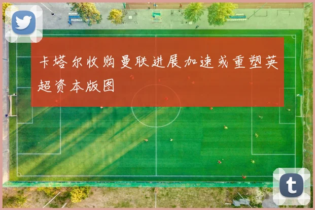 卡塔尔收购曼联进展加速或重塑英超资本版图