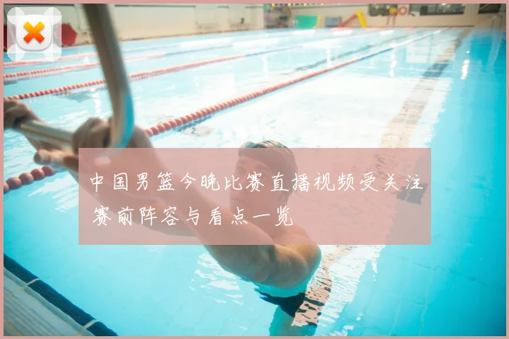 中国男篮今晚比赛直播视频受关注 赛前阵容与看点一览