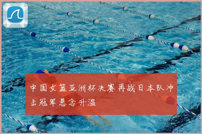 中国女篮亚洲杯决赛再战日本队冲击冠军悬念升温