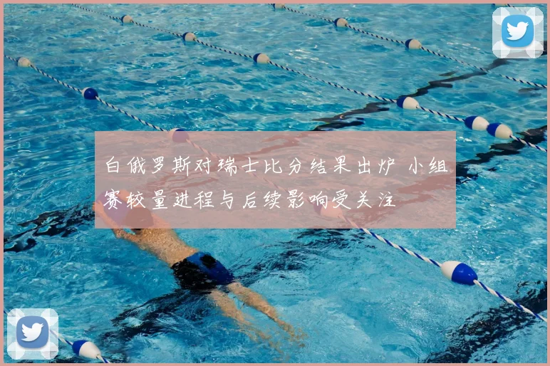 白俄罗斯对瑞士比分结果出炉 小组赛较量进程与后续影响受关注