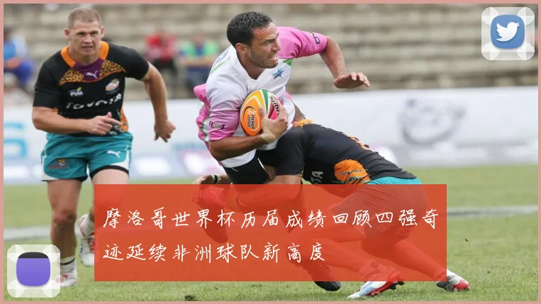 摩洛哥世界杯历届成绩回顾四强奇迹延续非洲球队新高度