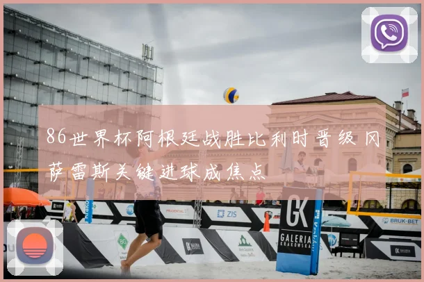 86世界杯阿根廷战胜比利时晋级 冈萨雷斯关键进球成焦点