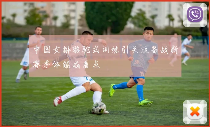 中国女排骆驼式训练引关注备战新赛季体能成看点