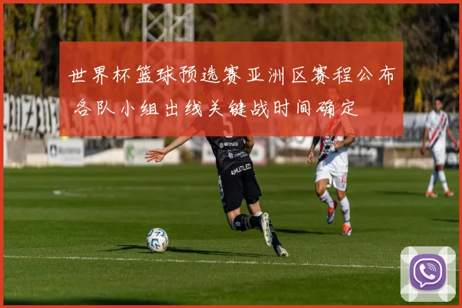 世界杯篮球预选赛亚洲区赛程公布 各队小组出线关键战时间确定