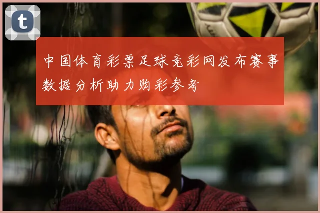 中国体育彩票足球竞彩网发布赛事数据分析助力购彩参考
