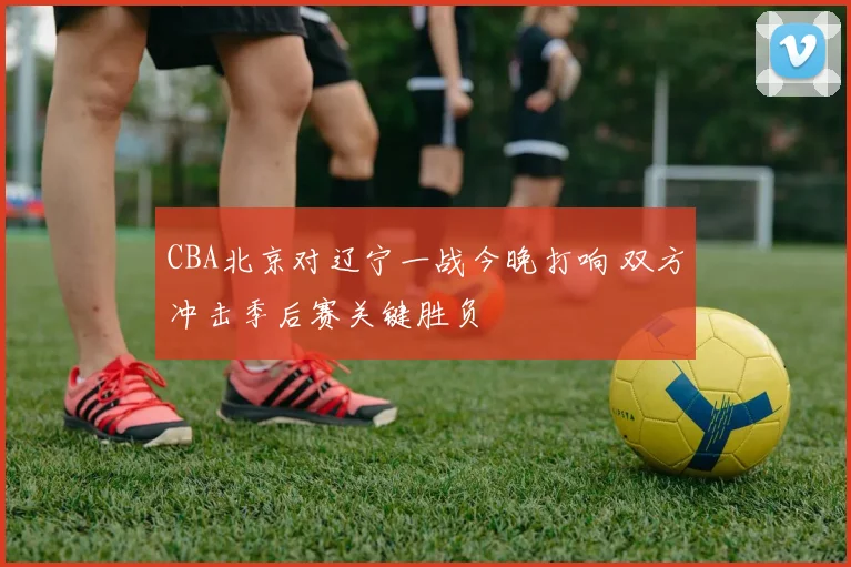 CBA北京对辽宁一战今晚打响 双方冲击季后赛关键胜负