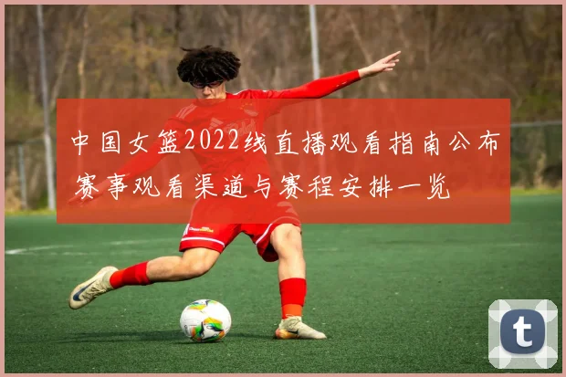 中国女篮2022线直播观看指南公布 赛事观看渠道与赛程安排一览