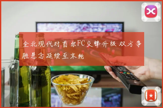 全北现代对首尔FC交锋升级 双方争胜悬念延续至末轮