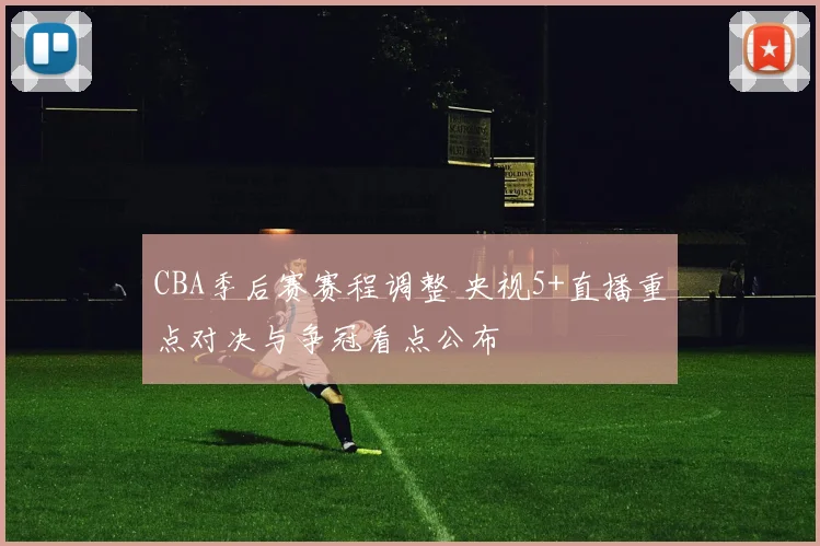 CBA季后赛赛程调整 央视5+直播重点对决与争冠看点公布