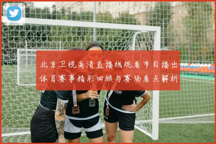 北京卫视高清直播线观看节目播出体育赛事精彩回顾与赛场看点解析