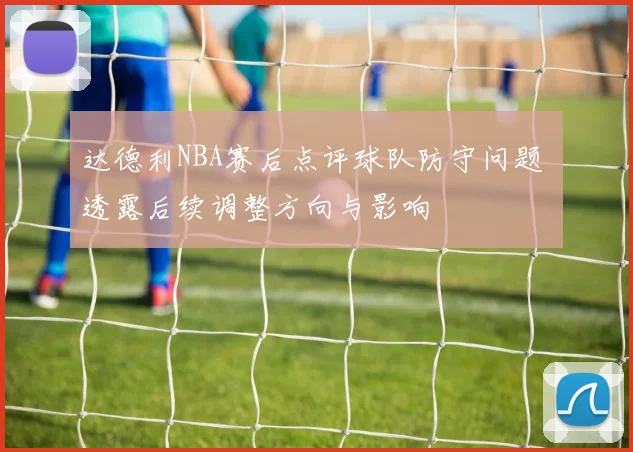 达德利NBA赛后点评球队防守问题 透露后续调整方向与影响