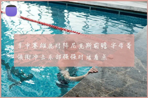 季中赛雄鹿对阵尼克斯前瞻 字母哥领衔冲击东部强强对话看点