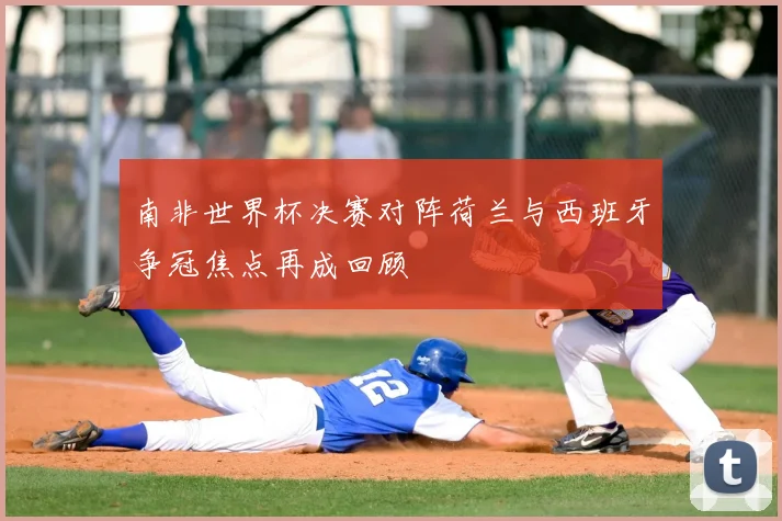 南非世界杯决赛对阵荷兰与西班牙争冠焦点再成回顾