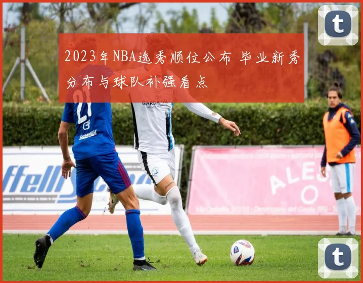 2023年NBA选秀顺位公布 毕业新秀分布与球队补强看点