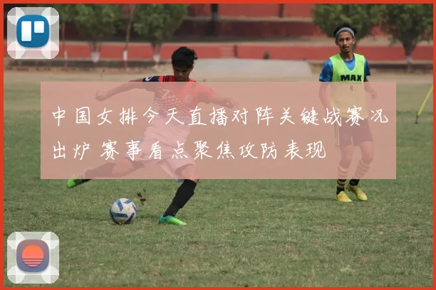 中国女排今天直播对阵关键战赛况出炉 赛事看点聚焦攻防表现
