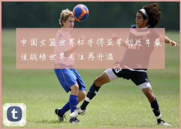 中国女篮世界杯夺得亚军创近年最佳战绩世界关注再升温