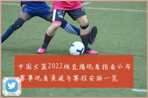 中国女篮2022线直播观看指南公布 赛事观看渠道与赛程安排一览