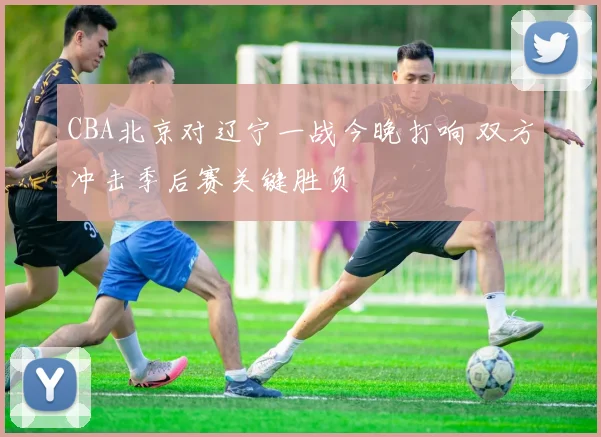 CBA北京对辽宁一战今晚打响 双方冲击季后赛关键胜负