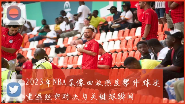 2023年NBA录像回放热度攀升 球迷重温经典对决与关键球瞬间