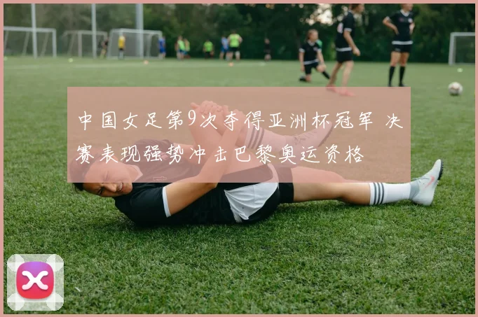 中国女足第9次夺得亚洲杯冠军 决赛表现强势冲击巴黎奥运资格