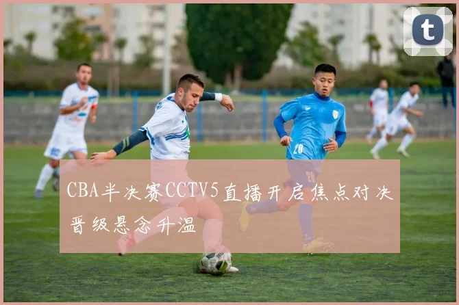 CBA半决赛CCTV5直播开启焦点对决晋级悬念升温