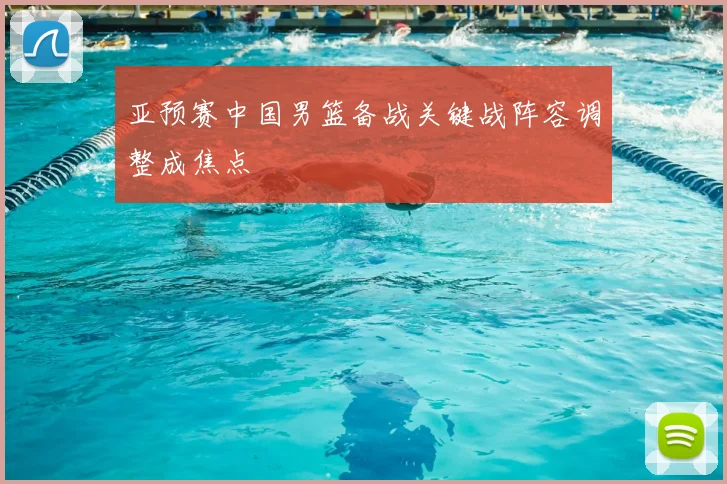 亚预赛中国男篮备战关键战阵容调整成焦点