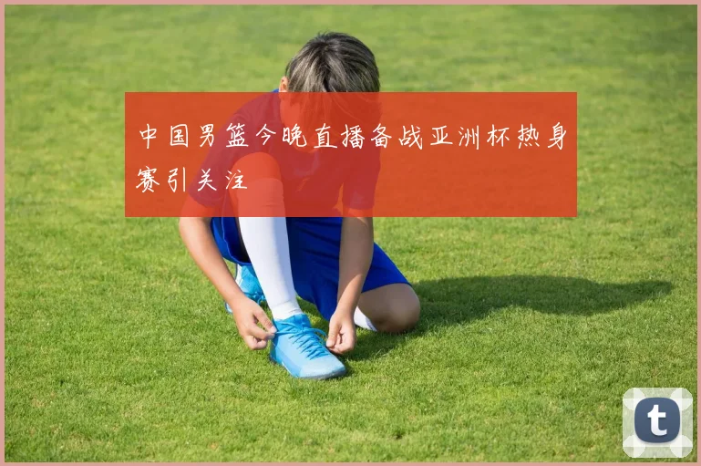 中国男篮今晚直播备战亚洲杯热身赛引关注