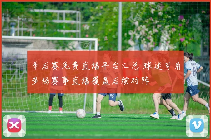 季后赛免费直播平台汇总 球迷可看多场赛事直播覆盖后续对阵