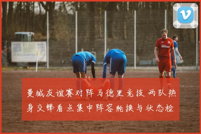 曼城友谊赛对阵马德里竞技 两队热身交锋看点集中阵容轮换与状态检验