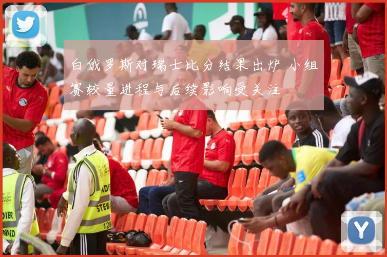 白俄罗斯对瑞士比分结果出炉 小组赛较量进程与后续影响受关注