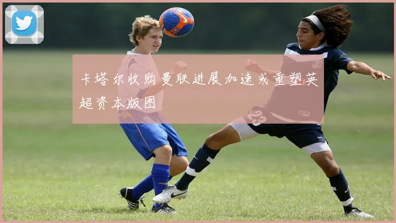 卡塔尔收购曼联进展加速或重塑英超资本版图