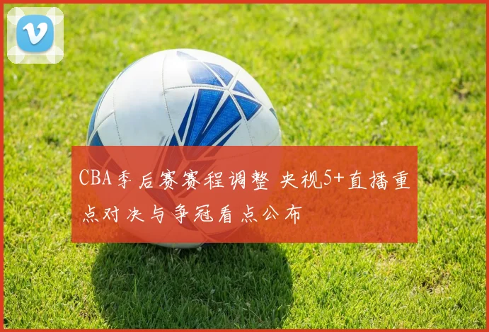 CBA季后赛赛程调整 央视5+直播重点对决与争冠看点公布